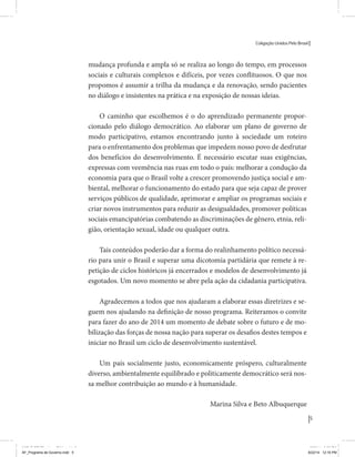 Coligação Unidos Pelo Brasil PSB • REDE • PPS • PPL Precisamos ter a coragem de mudar também a política. A cultura partidária estagnada e assentada em hegemonias pragmáticas é, ao tempo, fonte e resultado da paralisia de nosso sistema político e da baixa de nossa democracia. As estruturas institucionais da política são e indispostas às mudanças. As utopias foram banidas, os sonhos ficam lado de fora. A única forma de mudar esse ciclo político – ou ao menos descontinuidades em que se insinuem possibilidades de mudança - é “pra dentro”. Dessa forma, o realinhamento político deve estar associado forte contribuição da sociedade, com a mobilização e participação de seus setores, especialmente aqueles historicamente excluídos das decisões empurrados para as bordas do sistema, desautorizados em seu protagonismo 
e reduzidos à condição de espectadores do espetáculo midiático da política. 
O povo já demonstrou sua vontade de ser autor, diretor e personagem 
principal da cena política. Coerentes com essa vontade, as bases programá-ticas 
de nossa Coligação expressam um compromisso: o de nos integrarmos 
aos esforços da sociedade brasileira para ajudar a expressar suas legítimas 
demandas, melhorar a qualidade da representação política, ampliar de participação e cidadania e produzir uma forte transformação estruturas convencionais da política. 
Eis o nosso principal esforço: mais do que elaborar um programa para disputar as eleições presidenciais de 2014, estamos cuidando que esse programa – já em processo de elaboração colaborativa - incorpore 
o espírito inovador da Coligação que, além do PSB e da Rede, já se fortalece 
com as contribuições do PPS, do PPL, do PHS, do PRP e, sobretudo, participação da sociedade nos fóruns abertos em que recolhemos inúmeras 
propostas e projetos. 
Não temos dúvida de que o cerne de qualquer proposta inovadora parceria com a sociedade. Sem ela, o diagnóstico dos problemas nacionais as propostas de solução permanecem, como na maior parte da história sem raízes e sem força de implementação, reduzidas a um cumprimen-to 
apenas formal das regras democráticas. 
5 
Coligação Unidos Pelo Brasil PSB • REDE • PPS • PPL • PRP • PHS 
mudança profunda e ampla só se realiza ao longo do tempo, em processos 
sociais e culturais complexos e difíceis, por vezes conflituosos. O que nos 
propomos é assumir a trilha da mudança e da renovação, sendo pacientes 
no diálogo e insistentes na prática e na exposição de nossas ideias. 
O caminho que escolhemos é o do aprendizado permanente propor-cionado 
pelo diálogo democrático. Ao elaborar um plano de governo de 
modo participativo, estamos encontrando junto à sociedade um roteiro 
para o enfrentamento dos problemas que impedem nosso povo de desfrutar 
dos benefícios do desenvolvimento. É necessário escutar suas exigências, 
expressas com veemência nas ruas em todo o país: melhorar a condução da 
economia para que o Brasil volte a crescer promovendo justiça social e am-biental, 
melhorar o funcionamento do estado para que seja capaz de prover 
serviços públicos de qualidade, aprimorar e ampliar os programas sociais e 
criar novos instrumentos para reduzir as desigualdades, promover políticas 
sociais emancipatórias combatendo as discriminações de gênero, etnia, reli-gião, 
orientação sexual, idade ou qualquer outra. 
Tais conteúdos poderão dar a forma do realinhamento político necessá-rio 
para unir o Brasil e superar uma dicotomia partidária que remete à re-petição 
de ciclos históricos já encerrados e modelos de desenvolvimento já 
esgotados. Um novo momento se abre pela ação da cidadania participativa. 
Agradecemos a todos que nos ajudaram a elaborar essas diretrizes e se-guem 
nos ajudando na definição de nosso programa. Reiteramos o convite 
para fazer do ano de 2014 um momento de debate sobre o futuro e de mo-bilização 
das forças de nossa nação para superar os desafios destes tempos e 
iniciar no Brasil um ciclo de desenvolvimento sustentável. 
Um país socialmente justo, economicamente próspero, culturalmente 
diverso, ambientalmente equilibrado e politicamente democrático será nos-sa 
melhor contribuição ao mundo e à humanidade. 
Silva e Beto Albuquerque 
Eduardo e Marina 
MIOLO SEMDiretrizes FULL.indd 3 Marina MIOLO SEMDiretrizes FULL.indd 5 6/26/14 3:23 PM 
AF_Programa de Governo.indd 5 8/22/14 12:16 PM 
 