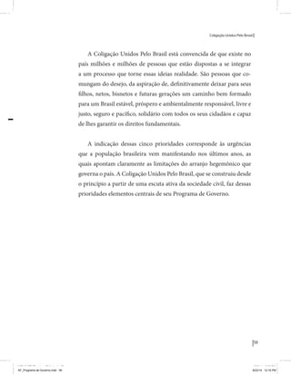 Coligação Unidos Pelo Brasil PSB • REDE • PPS • PPL Precisamos ter a coragem de mudar também a política. A cultura partidária estagnada e assentada em hegemonias pragmáticas é, ao tempo, fonte e resultado da paralisia de nosso sistema político e da baixa de nossa democracia. As estruturas institucionais da política são e indispostas às mudanças. As utopias foram banidas, os sonhos ficam lado de fora. A única forma de mudar esse ciclo político – ou ao menos descontinuidades em que se insinuem possibilidades de mudança - é “pra dentro”. Dessa forma, o realinhamento político deve estar associado forte contribuição da sociedade, com a mobilização e participação de seus setores, especialmente aqueles historicamente excluídos das decisões empurrados para as bordas do sistema, desautorizados em seu protagonismo 
e reduzidos à condição de espectadores do espetáculo midiático da política. 
O povo já demonstrou sua vontade de ser autor, diretor e personagem 
principal da cena política. Coerentes com essa vontade, as bases programá-ticas 
de nossa Coligação expressam um compromisso: o de nos integrarmos 
aos esforços da sociedade brasileira para ajudar a expressar suas legítimas 
demandas, melhorar a qualidade da representação política, ampliar de participação e cidadania e produzir uma forte transformação estruturas convencionais da política. 
Eis o nosso principal esforço: mais do que elaborar um programa para disputar as eleições presidenciais de 2014, estamos cuidando que esse programa – já em processo de elaboração colaborativa - incorpore 
o espírito inovador da Coligação que, além do PSB e da Rede, já se fortalece 
com as contribuições do PPS, do PPL, do PHS, do PRP e, sobretudo, participação da sociedade nos fóruns abertos em que recolhemos inúmeras 
propostas e projetos. 
Não temos dúvida de que o cerne de qualquer proposta inovadora parceria com a sociedade. Sem ela, o diagnóstico dos problemas nacionais as propostas de solução permanecem, como na maior parte da história sem raízes e sem força de implementação, reduzidas a um cumprimen-to 
apenas formal das regras democráticas. 
59 
Coligação Unidos Pelo Brasil PSB • REDE • PPS • PPL • PRP • PHS 
A Coligação Unidos Pelo Brasil está convencida de que existe no 
país milhões e milhões de pessoas que estão dispostas a se integrar 
a um processo que torne essas ideias realidade. São pessoas que co-mungam 
do desejo, da aspiração de, definitivamente deixar para seus 
filhos, netos, bisnetos e futuras gerações um caminho bem formado 
para um Brasil estável, próspero e ambientalmente responsável, livre e 
justo, seguro e pacífico, solidário com todos os seus cidadãos e capaz 
de lhes garantir os direitos fundamentais. 
A indicação dessas cinco prioridades corresponde às urgências 
que a população brasileira vem manifestando nos últimos anos, as 
quais apontam claramente as limitações do arranjo hegemônico que 
governa o país. A Coligação Unidos Pelo Brasil, que se construiu desde 
o princípio a partir de uma escuta ativa da sociedade civil, faz dessas 
prioridades elementos centrais de seu Programa de Governo. 
MIOLO SEMDiretrizes FULL.indd 59 6/26/14 3:23 PM 
MIOLO SEMDiretrizes FULL.indd 3 AF_Programa de Governo.indd 59 8/22/14 12:16 PM 
 