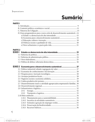 6 
Programa de Governo 
Sumário 
PARTE 1 
A. Introdução........................................................................................................... 9 
B. Contexto político, econômico e social.............................................................. 11 
C. Natureza da Coligação........................................................................................ 13 
D. Eixos programáticos para o novo ciclo de desenvolvimento sustentável... 14 
a) Estado e a democracia de alta intensidade.............................................. 15 
b) Economia para o desenvolvimento sustentável...................................... 16 
c) Educação, cultura e inovação.................................................................... 18 
d) Políticas sociais e qualidade de vida........................................................ 20 
e) Novo urbanismo e o pacto pela vida........................................................ 21 
PARTE 2 
EIXO 1 Estado e a democracia de alta intensidade.................................... 23 
1.1 Reforma da política........................................................................................ 24 
1.2 Reforma da administração pública............................................................... 24 
1.3 Novo federalismo............................................................................................ 25 
1.4 Política de defesa: soberania democrática................................................... 26 
EIXO 2 Economia para o desenvolvimento sustentável............................. 27 
2.1 Política industrial voltada à agregação de valor.......................................... 27 
2.2 Economia do conhecimento e da inovação................................................. 28 
2.3 Pesquisa pura e inovação tecnológica.......................................................... 28 
2.4 Arranjos produtivos locais............................................................................ 28 
2.5 Negócios sociais e economia solidária........................................................ 29 
2.6 Cadeia produtiva do turismo........................................................................ 30 
2.7 Desenvolvimento rural e a atividade agropecuária empresarial e familiar.. 30 
2.8 Desenvolvimento regional............................................................................. 31 
2.9 Infraestrutura e logística................................................................................ 32 
2.9.1 Energia................................................................................................ 32 
2.9.2 Transporte e logística........................................................................ 33 
2.10 Meio ambiente................................................................................................ 34 
2.10.1 Planejamento para a sustentabilidade............................................. 34 
2.10.2 Incentivo às atividades sustentáveis................................................. 34 
2.10.3 Estímulo à geração de empregos verdes.......................................... 35 
2.10.4 Preservação da biodiversidade......................................................... 35 
2.10.5 Recursos hídricos............................................................................... 36 
MIOLO SEMDiretrizes FULL.indd 6 6/26/14 3:23 PM 
AF_Programa de Governo.indd 6 8/22/14 12:16 PM 
 