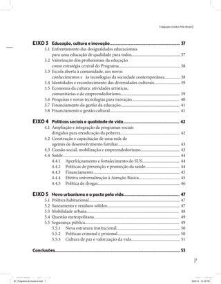 Coligação Unidos Pelo Brasil PSB • REDE • PPS • PPL Precisamos ter a coragem de mudar também a política. A cultura partidária estagnada e assentada em hegemonias pragmáticas é, ao tempo, fonte e resultado da paralisia de nosso sistema político e da baixa de nossa democracia. As estruturas institucionais da política são e indispostas às mudanças. As utopias foram banidas, os sonhos ficam lado de fora. A única forma de mudar esse ciclo político – ou ao menos descontinuidades em que se insinuem possibilidades de mudança - é “pra dentro”. Dessa forma, o realinhamento político deve estar associado forte contribuição da sociedade, com a mobilização e participação de seus setores, especialmente aqueles historicamente excluídos das decisões empurrados para as bordas do sistema, desautorizados em seu protagonismo 
e reduzidos à condição de espectadores do espetáculo midiático da política. 
O povo já demonstrou sua vontade de ser autor, diretor e personagem 
principal da cena política. Coerentes com essa vontade, as bases programá-ticas 
de nossa Coligação expressam um compromisso: o de nos integrarmos 
aos esforços da sociedade brasileira para ajudar a expressar suas legítimas 
demandas, melhorar a qualidade da representação política, ampliar de participação e cidadania e produzir uma forte transformação estruturas convencionais da política. 
Eis o nosso principal esforço: mais do que elaborar um programa para disputar as eleições presidenciais de 2014, estamos cuidando que esse programa – já em processo de elaboração colaborativa - incorpore 
o espírito inovador da Coligação que, além do PSB e da Rede, já se fortalece 
com as contribuições do PPS, do PPL, do PHS, do PRP e, sobretudo, participação da sociedade nos fóruns abertos em que recolhemos inúmeras 
propostas e projetos. 
Não temos dúvida de que o cerne de qualquer proposta inovadora parceria com a sociedade. Sem ela, o diagnóstico dos problemas nacionais as propostas de solução permanecem, como na maior parte da história sem raízes e sem força de implementação, reduzidas a um cumprimen-to 
apenas formal das regras democráticas. 
7 
Coligação Unidos Pelo Brasil PSB • REDE • PPS • PPL • PRP • PHS 
EIXO 3 Educação, cultura e inovação........................................................... 37 
3.1 Enfrentamento das desigualdades educacionais 
para uma educação de qualidade para todos............................................... 37 
3.2 Valorização dos profissionais da educação 
como estratégia central do Programa........................................................... 38 
3.3 Escola aberta à comunidade, aos novos 
conhecimentos e às tecnologias da sociedade contemporânea............... 38 
3.4 Identidades e reconhecimento das diversidades culturais......................... 39 
3.5 Economia da cultura: atividades artísticas, 
comunitárias e de empreendedorismo......................................................... 39 
3.6 Pesquisas e novas tecnologias para inovação.............................................. 40 
3.7 Financiamento da gestão da educação......................................................... 41 
3.8 Financiamento e gestão cultural................................................................... 41 
EIXO 4 Políticas sociais e qualidade de vida............................................... 42 
4.1 Ampliação e integração de programas sociais 
dirigidos para erradicação da pobreza......................................................... 42 
4.2 Construção e capacitação de uma rede de 
agentes de desenvolvimento familiar............................................................ 43 
4.3 Coesão social, mobilização e empreendedorismo...................................... 43 
4.4 Saúde................................................................................................................. 44 
4.4.1 Aperfeiçoamento e fortalecimento do SUS.................................... 44 
4.4.2 Políticas de prevenção e promoção da saúde................................. 44 
4.4.3 Financiamento.................................................................................... 45 
4.4.4 Efetiva universalização à Atenção Básica........................................ 45 
4.4.5 Política de drogas............................................................................... 46 
EIXO 5 Novo urbanismo e o pacto pela vida............................................... 47 
5.1 Política habitacional........................................................................................ 47 
5.2 Saneamento e resíduos sólidos...................................................................... 47 
5.3 Mobilidade urbana......................................................................................... 48 
5.4 Questão metropolitana.................................................................................. 49 
5.5 Segurança pública........................................................................................... 49 
5.5.1 Nova estrutura institucional............................................................. 50 
5.5.2 Políticas criminal e prisional............................................................ 50 
5.5.3 Cultura de paz e valorização da vida............................................... 51 
Conclusões......................................................................................................... 53 
MIOLO SEMDiretrizes FULL.indd 3 AF_Programa de Governo.indd 7 8/22/14 12:16 PM 
MIOLO SEMDiretrizes FULL.indd 7 6/26/14 3:23 PM 
 