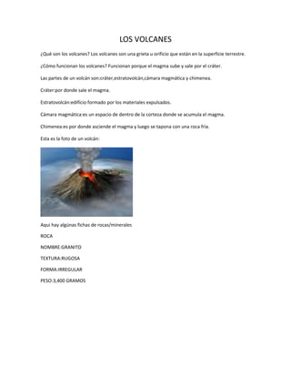 LOS VOLCANES 
¿Qué son los volcanes? Los volcanes son una grieta u orificio que están en la superficie terrestre. 
¿Cómo funcionan los volcanes? Funcionan porque el magma sube y sale por el cráter. 
Las partes de un volcán son:cráter,estratovolcán,cámara magmática y chimenea. 
Cráter:por donde sale el magma. 
Estratovolcán:edifício formado por los materiales expulsados. 
Cámara magmática:es un espacio de dentro de la corteza donde se acumula el magma. 
Chimenea:es por donde asciende el magma y luego se tapona con una roca fría. 
Esta es la foto de un volcán: 
Aqui hay algúnas fichas de rocas/minerales 
ROCA 
NOMBRE:GRANITO 
TEXTURA:RUGOSA 
FORMA:IRREGULAR 
PESO:3,400 GRAMOS 
 