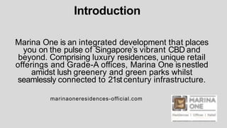 Introduction
Marina One is an integrated development that places
you on the pulse of Singapore’s vibrant CBD and
beyond. Comprising luxury residences, unique retail
offerings and Grade-A offices, Marina One isnestled
amidst lush greenery and green parks whilst
seamlessly connected to 21stcentury infrastructure.
marinaoneresidences-official.com
 