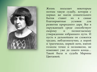 Жизнь посылает некоторым
поэтам такую судьбу, которая с
первых же шагов сознательного
бытия ставит их в самые
благоприятные условия для
развития природного дара. Все в
окружающей среде способствует
скорому и полногласному
утверждению избранного пути. И
пусть в дальнейшем он сложится
трудно, неблагополучно, а порой
и трагически, первой ноте, взятой
голосом точно и полновесно, не
изменяют уже до самого конца…
Такой была и судьба Марины
Цветаевой.
 