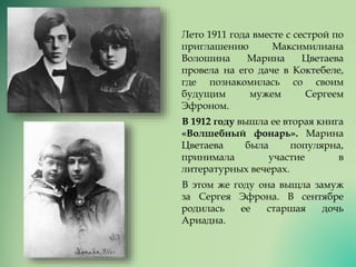 Лето 1911 года вместе с сестрой по
приглашению Максимилиана
Волошина Марина Цветаева
провела на его даче в Коктебеле,
где познакомилась со своим
будущим мужем Сергеем
Эфроном.
В 1912 году вышла ее вторая книга
«Волшебный фонарь». Марина
Цветаева была популярна,
принимала участие в
литературных вечерах.
В этом же году она выщла замуж
за Сергея Эфрона. В сентябре
родилась ее старшая дочь
Ариадна.
 