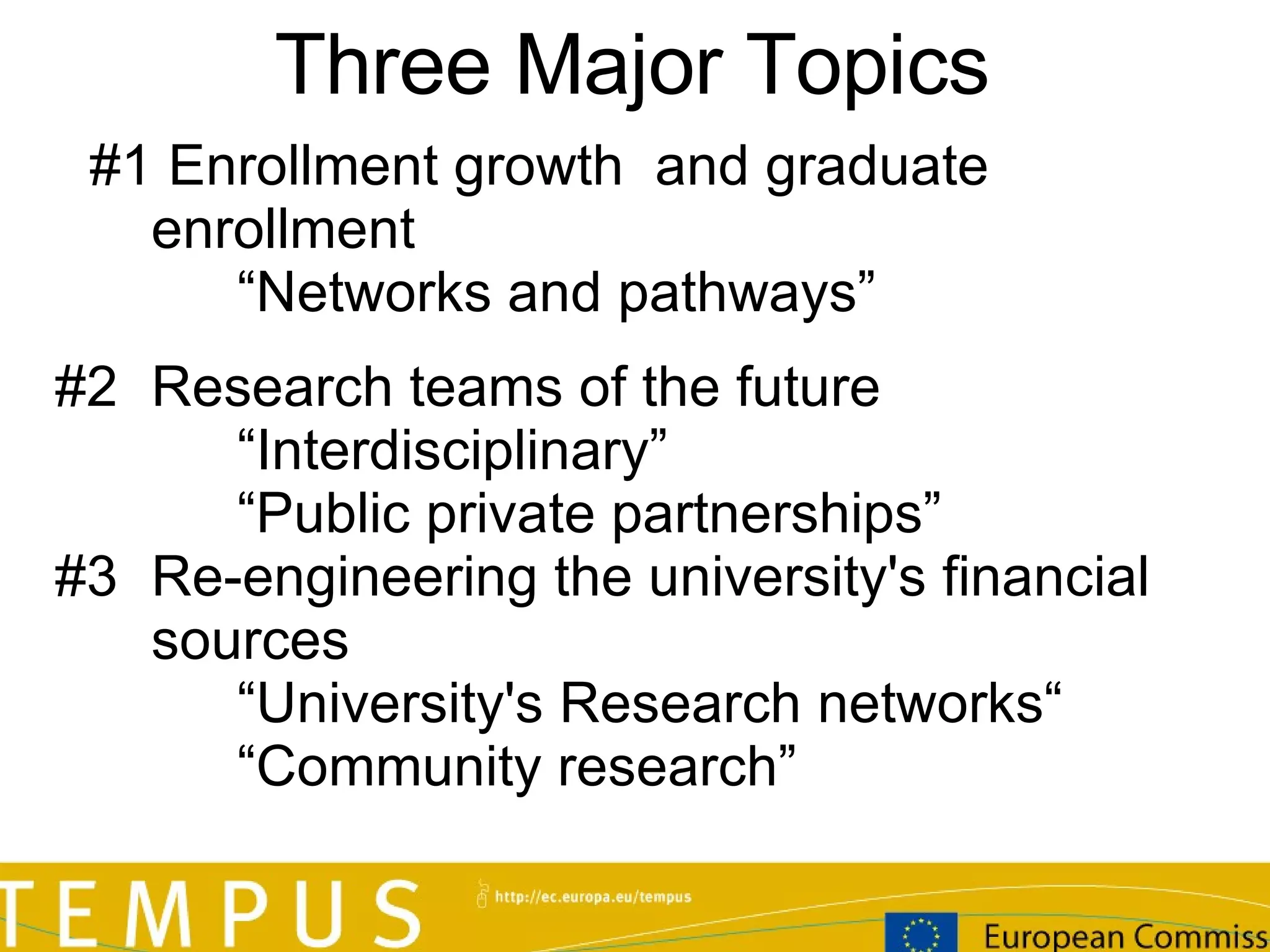 Three Major T opics #  # 1  Enrollment growth  and graduate enrollment “ Networks and pathways” #2  Research teams of the future “ Interdisciplinary” “ Public private partnerships” #3 Re-engineering the university's financial sources “ University's Research networks“ “ Community research” 