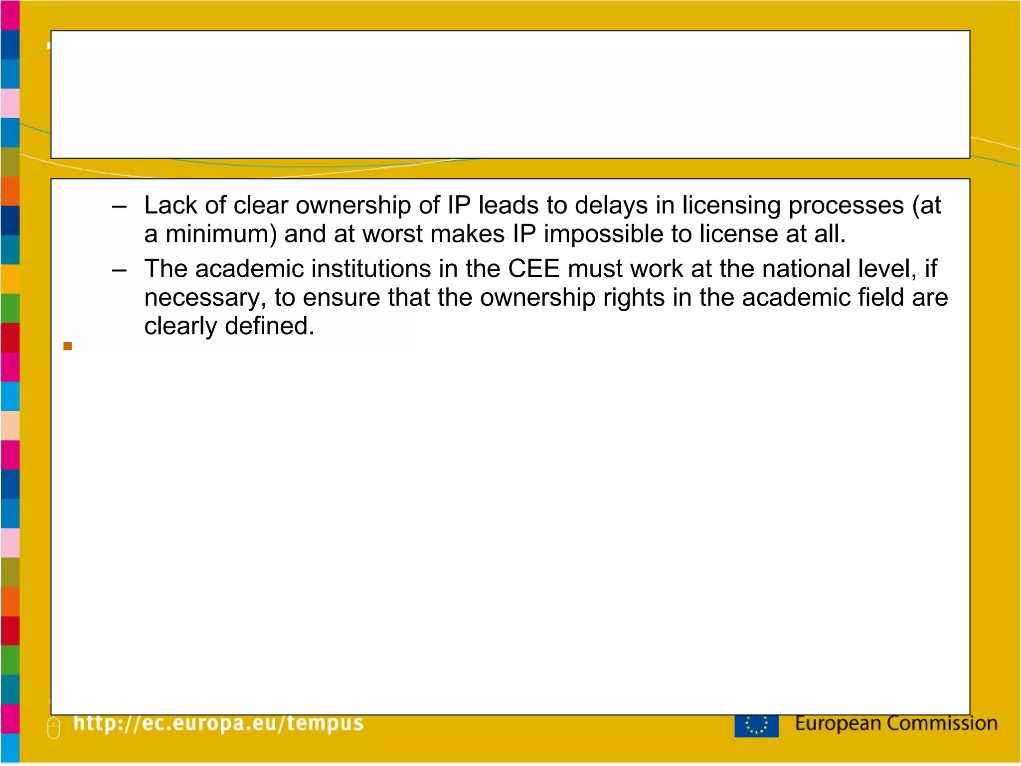 Current Environment Lack of consistent administrative rules and clear national legislation regarding ownership rights to IP created at academic institutions throughout the CEE hurt both the inventors and the institutions . Lack of clear ownership of IP leads to delays in licensing processes (at a minimum) and at worst makes IP impossible to license at all. The academic institutions in the CEE must work at the national level, if necessary, to ensure that the ownership rights in the academic field are clearly defined. Institutions may lose financial opportunities because they may not provide sufficient administrative support and incentive for  researchers  to entrust the administration with their IP. 
