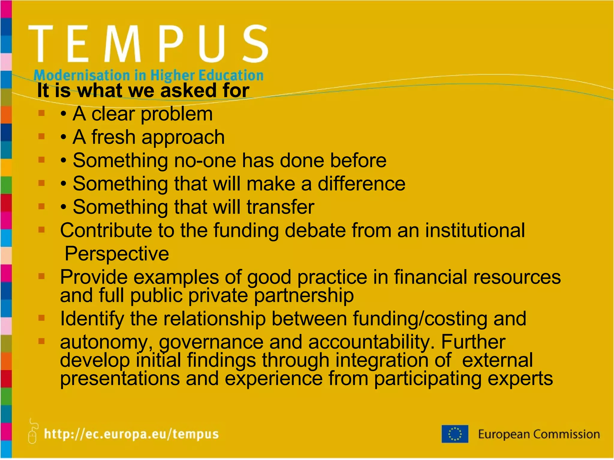 It is what we asked for •  A clear problem •  A fresh approach •  Something no-one has done before •  Something that will make a difference •  Something that will transfer Contribute to the funding debate from an institutional Perspective Provide examples of good practice in  financial   resources  and full  public private partnership Identify the relationship between funding/costing and autonomy, governance and accountability .  Further develop initial findings through integration of   external presentations and experience from   participating experts 