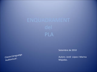 ENQUADRAMENT  del  PLA Setembre de 2010 Autors: Jordi  López i Marina Majadas. Classe:Llenguatge Audiovisual . 