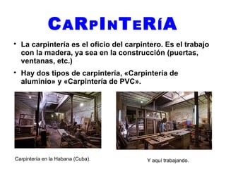 C AR PI NT ER ÍA
La carpintería es el oficio del carpintero. Es el trabajo
con la madera, ya sea en la construcción (puertas,
ventanas, etc.)
Hay dos tipos de carpintería, «Carpintería de
aluminio» y «Carpintería de PVC».
Carpintería en la Habana (Cuba). Y aquí trabajando.