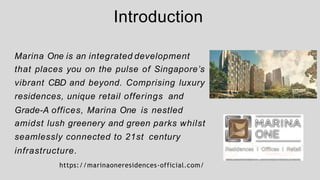Introduction
Marina One is an integrated development
that places you on the pulse of Singapore’s
vibrant CBD and beyond. Comprising luxury
residences, unique retail offerings and
Grade-A offices, Marina One is nestled
amidst lush greenery and green parks whilst
seamlessly connected to 21st century
infrastructure.
https://marinaoneresidences-official.com/
 