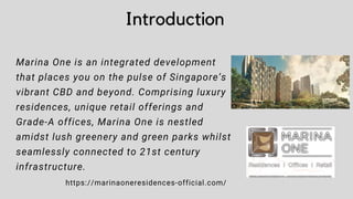 Introduction
Marina One is an integrated development
that places you on the pulse of Singapore’s
vibrant CBD and beyond. Comprising luxury
residences, unique retail offerings and
Grade-A offices, Marina One is nestled
amidst lush greenery and green parks whilst
seamlessly connected to 21st century
infrastructure.
https://marinaoneresidences-official.com/
 