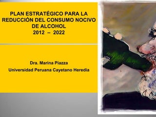 PLAN ESTRATÉGICO PARA LA
REDUCCIÓN DEL CONSUMO NOCIVO
         DE ALCOHOL
         2012 – 2022




          Dra. Marina Piazza
 Universidad Peruana Cayetano Heredia
 