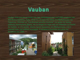 Vauban είναι μια νέα γειτονιά, που έχει προγραμματιστεί για 5,000 κατοίκους και
600 θέσεις εργασίας, 4 χλμ. νότια του κέντρου της πόλης στο Φράιμπουργκ της
Γερμανίας. Χτίστηκε ως "ένα βιώσιμο μοντέλο συνοικία" στο χώρο της πρώην
γαλλικής στρατιωτικής βάσης, και το όνομά του πήρε από τον Sebastien Le Prestre
de Vauban, το 17ο αιώνα, οποίος έχτισε οχυρώσεις στο Φράιμπουργκ, ενώ η
περιοχή ήταν υπό γαλλική κυριαρχία. Η κατασκευή ξεκίνησε στα μέσα της
δεκαετίας του 1990.
 