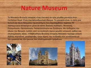 Το Μουσείο Φυσικής Ιστορίας είναι ένα από τα τρία μεγάλα μουσεία στην
Exhibition Road. Eίναι ένα φιλανθρωπικό ίδρυμα .Το μουσείο είναι το σπίτι για
τη ζωή και τη γη δείγματα της επιστήμης που περιλαμβάνει περίπου 70
εκατομμύρια αντικείμενα μέσα σε πέντε βασικές συλλογές: Βοτανική,
Εντομολογία, Ορυκτολογία, Παλαιοντολογία και Ζωολογία. Με δεδομένη την
ηλικία του θεσμού, πολλές από τις συλλογές έχουν μεγάλη ιστορική, καθώς και
επιστημονικής αξίας . Η Βιβλιοθήκη Φυσικής Ιστορίας Μουσείο περιέχει εκτενή
βιβλία, περιοδικά, χειρόγραφα, έργα τέχνης και συλλογές που συνδέονται με
την εργασία και την έρευνα των επιστημονικών τμημάτων.
 