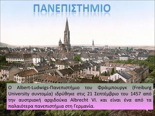 Ο Albert-Ludwigs-Πανεπιστήμιο του Φράιμπουργκ (Freiburg
University συντομία) ιδρύθηκε στις 21 Σεπτέμβριο του 1457 από
την αυστριακή αρχιδούκα Albrecht VI. και είναι ένα από τα
παλαιότερα πανεπιστήμια στη Γερμανία.
 
