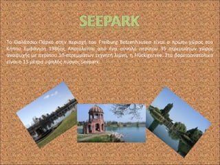 Το Θαλάσσιο Πάρκο στην περιοχή του Freiburg Betzenhausen είναι ο πρώην χώρος του
Κήπου Εμφάνιση 1986ης Αποτελείται από ένα σύνολο περίπου 35 στρεμμάτων χώρος
αναψυχής με περίπου 10-στρεμμάτων τεχνητή λίμνη, η Flückigersee. Στα βορειοανατολικά
είναι ο 15 μέτρα υψηλός πύργος Seepark.
 