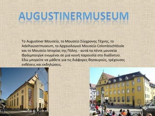 Το Augustiner Μουσείο, το Μουσείο Σύγχρονης Τέχνης, το
Adelhausermuseum, το Αρχαιολογικό Μουσείο Colombischlössle
και το Μουσείο Ιστορίας της Πόλης - αυτά τα πέντε μουσεία
Φράιμπουργκ ενωμένοι σε μια κοινή παρουσία στο διαδίκτυο.
Εδώ μπορείτε να μάθετε για τις διάφορες θησαυρούς, τρέχουσες
εκθέσεις και εκδηλώσεις.
 