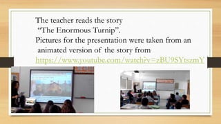 The teacher reads the story
“The Enormous Turnip”.
Pictures for the presentation were taken from an
animated version of the story from
https://www.youtube.com/watch?v=zBU9SYtszmY
 
