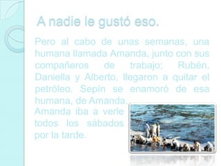 A nadie le gustó eso.
Pero al cabo de unas semanas, una
humana llamada Amanda, junto con sus
compañeros     de     trabajo;  Rubén,
Daniella y Alberto, llegaron a quitar el
petróleo. Sepín se enamoró de esa
humana, de Amanda.
Amanda iba a verle
todos los sábados
por la tarde.
 