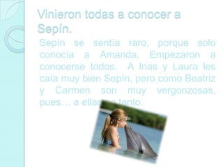 Vinieron todas a conocer a
Sepín.
Sepín se sentía raro, porque solo
conocía a Amanda. Empezaron a
conocerse todos. A Inas y Laura les
caía muy bien Sepín, pero como Beatriz
y Carmen son muy vergonzosas,
pues… a ellas no tanto.
 