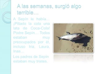 A las semanas, surgió algo
  terrible…
A Sepín le había…
¡Pillado la cola una
lata de Coca-Cola!
Podre Sepín… Todos
estaban          muy
preocupados por él,
incluso Iria, Laura,
Inas…
Los padres de Sepín
estaban muy tristes.
 