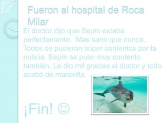 Fueron al hospital de Roca
 Milar
El doctor dijo que Sepín estaba
perfectamente. Mas sano que nunca.
Todos se pusieron súper contentos por la
noticia. Sepín se puso muy contento
también. Le dio mil gracias al doctor y todo
acabó de maravilla.




¡Fin! 
 