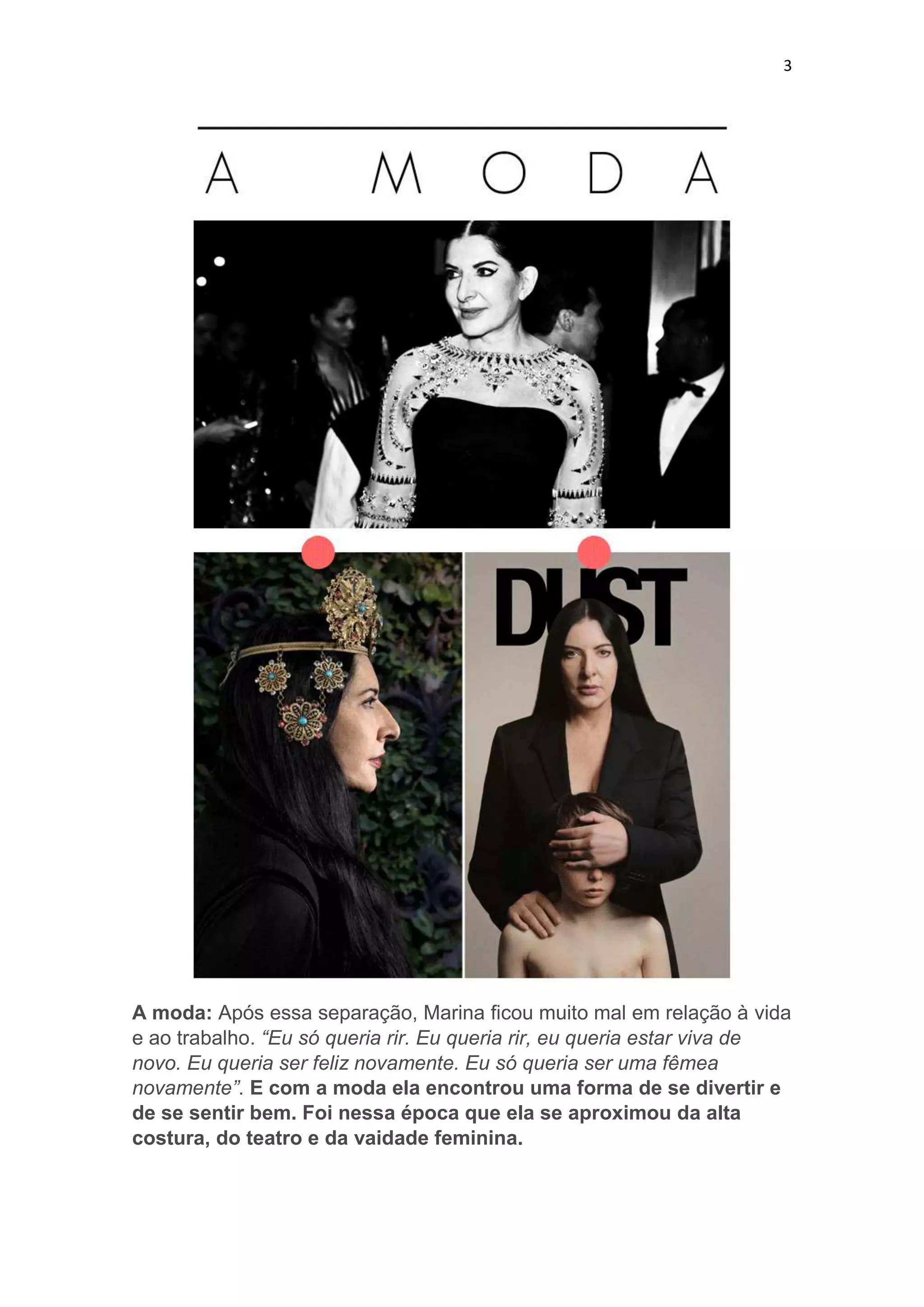 3

A moda: Após essa separação, Marina ficou muito mal em relação à vida
e ao trabalho. “Eu só queria rir. Eu queria rir, eu queria estar viva de
novo. Eu queria ser feliz novamente. Eu só queria ser uma fêmea
novamente”. E com a moda ela encontrou uma forma de se divertir e
de se sentir bem. Foi nessa época que ela se aproximou da alta
costura, do teatro e da vaidade feminina.

 