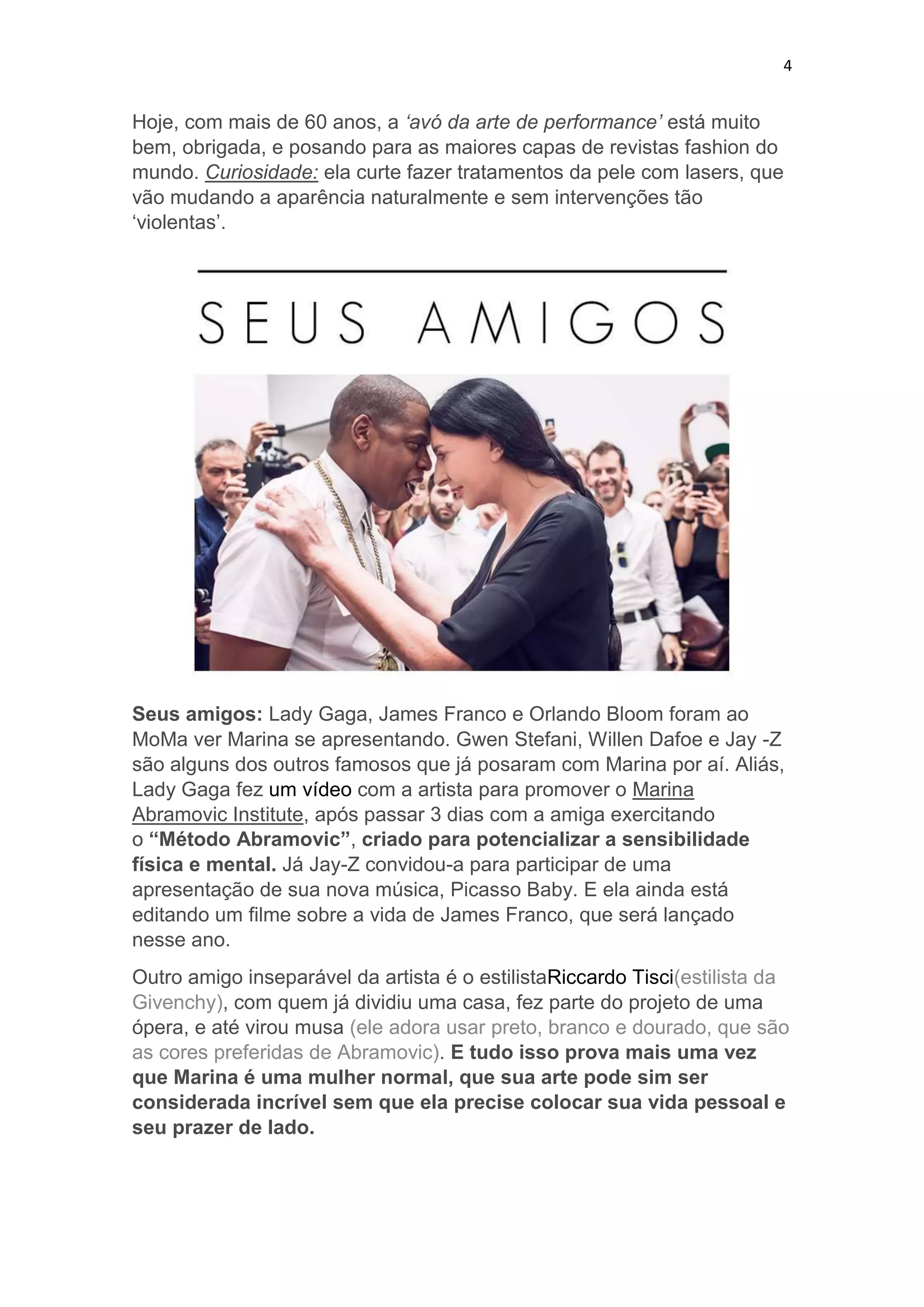 4

Hoje, com mais de 60 anos, a „avó da arte de performance‟ está muito
bem, obrigada, e posando para as maiores capas de revistas fashion do
mundo. Curiosidade: ela curte fazer tratamentos da pele com lasers, que
vão mudando a aparência naturalmente e sem intervenções tão
‘violentas’.

Seus amigos: Lady Gaga, James Franco e Orlando Bloom foram ao
MoMa ver Marina se apresentando. Gwen Stefani, Willen Dafoe e Jay -Z
são alguns dos outros famosos que já posaram com Marina por aí. Aliás,
Lady Gaga fez um vídeo com a artista para promover o Marina
Abramovic Institute, após passar 3 dias com a amiga exercitando
o “Método Abramovic”, criado para potencializar a sensibilidade
física e mental. Já Jay-Z convidou-a para participar de uma
apresentação de sua nova música, Picasso Baby. E ela ainda está
editando um filme sobre a vida de James Franco, que será lançado
nesse ano.
Outro amigo inseparável da artista é o estilistaRiccardo Tisci(estilista da
Givenchy), com quem já dividiu uma casa, fez parte do projeto de uma
ópera, e até virou musa (ele adora usar preto, branco e dourado, que são
as cores preferidas de Abramovic). E tudo isso prova mais uma vez
que Marina é uma mulher normal, que sua arte pode sim ser
considerada incrível sem que ela precise colocar sua vida pessoal e
seu prazer de lado.

 