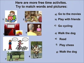Here are more free time activites.  Try to match words and pictures: Walk the dog Play with friends Go to the movies Read Go cycling 1 2 3 6 5 a) b) c) d) e) 4 Play chess f) Walk the dog g) 7 