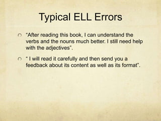 Typical ELL Errors
“After reading this book, I can understand the
verbs and the nouns much better. I still need help
with the adjectives”.
“ I will read it carefully and then send you a
feedback about its content as well as its format”.
 