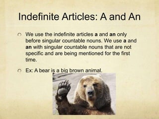 Indefinite Articles: A and An
We use the indefinite articles a and an only
before singular countable nouns. We use a and
an with singular countable nouns that are not
specific and are being mentioned for the first
time.
Ex: A bear is a big brown animal.
 