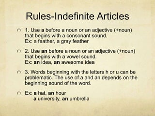Rules-Indefinite Articles
1. Use a before a noun or an adjective (+noun)
that begins with a consonant sound.
Ex: a feather, a gray feather
2. Use an before a noun or an adjective (+noun)
that begins with a vowel sound.
Ex: an idea, an awesome idea
3. Words beginning with the letters h or u can be
problematic. The use of a and an depends on the
beginning sound of the word.
Ex: a hat, an hour
a university, an umbrella
 