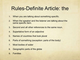 Rules-Definite Article: the
1. When you are talking about something specific.
2. When the speaker and the listener are talking about the
same specific item.
3. Second and all other references to the same noun.
4. Superlative form of an adjective
5. Names of countries that look plural
6. Parts of something (exception: parts of the body)
7. Most bodies of water
8. Geographic parts of the globe
9. Families
 