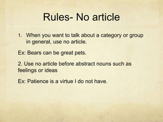 Rules- No article
1. When you want to talk about a category or group
in general, use no article.
Ex: Bears can be great pets.
2. Use no article before abstract nouns such as
feelings or ideas
Ex: Patience is a virtue I do not have.
 