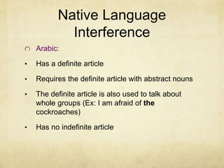 Native Language
Interference
Arabic:
• Has a definite article
• Requires the definite article with abstract nouns
• The definite article is also used to talk about
whole groups (Ex: I am afraid of the
cockroaches)
• Has no indefinite article
 