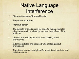 Native Language
Interference
Chinese/Japanese/Korean/Russian
• They have no articles
French/Spanish
• The definite article is used for specific things , but also
when referring to a whole group. (ex: I am afraid of the
spiders)
• Definite article must be used when talking about
professions.
• Indefinite articles are not used when talking about
professions
• They have singular and plural forms of their indefinite and
definite articles.
 