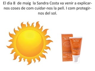 El dia 8 de maig la Sandra Costa va venir a explicar-
nos coses de com cuidar-nos la pell. I com protegir-
nos del sol.
 