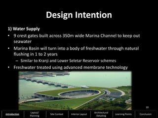 Design Intention
1) Water Supply
• 9 crest gates built across 350m wide Marina Channel to keep out
seawater
• Marina Basin will turn into a body of freshwater through natural
flushing in 1 to 2 years
– Similar to Kranji and Lower Seletar Reservoir schemes
• Freshwater treated using advanced membrane technology
10
Introduction
Layout/
Planning
Site Context Interior Layout
Architectural
Detailing
Learning Points Conclusion
 