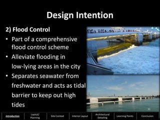 Design Intention
2) Flood Control
• Part of a comprehensive
flood control scheme
• Alleviate flooding in
low-lying areas in the city
• Separates seawater from
freshwater and acts as tidal
barrier to keep out high
tides 11
Introduction
Layout/
Planning
Site Context Interior Layout
Architectural
Detailing
Learning Points Conclusion
 