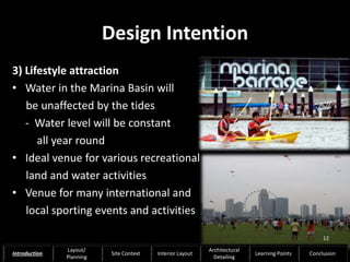Design Intention
3) Lifestyle attraction
• Water in the Marina Basin will
be unaffected by the tides
- Water level will be constant
all year round
• Ideal venue for various recreational
land and water activities
• Venue for many international and
local sporting events and activities
12
Introduction
Layout/
Planning
Site Context Interior Layout
Architectural
Detailing
Learning Points Conclusion
 