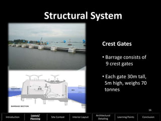Structural System
Crest Gates
• Barrage consists of
9 crest gates
• Each gate 30m tall,
5m high, weighs 70
tonnes
16
Introduction
Layout/
Planning
Site Context Interior Layout
Architectural
Detailing
Learning Points Conclusion
 