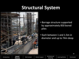 • Barrage structure supported
by approximately 850 bored
piles
• Each between 1 and 1.5m in
diameter and up to 74m deep
Structural System
18
Introduction
Layout/
Planning
Site Context Interior Layout
Architectural
Detailing
Learning Points Conclusion
 