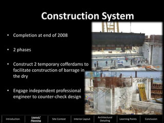 • Completion at end of 2008
• 2 phases
• Construct 2 temporary cofferdams to
facilitate construction of barrage in
the dry
• Engage independent professional
engineer to counter-check design
Construction System
21
Introduction
Layout/
Planning
Site Context Interior Layout
Architectural
Detailing
Learning Points Conclusion
 