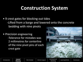 • 9 crest gates for blocking out tides
-Lifted from a barge and lowered onto the concrete
bedding with nine pivots
• Precision engineering
-Tolerance for mistakes was
2 millimetres for centerline
of the nine pivot pins of each
crest gate
Construction System
22
Introduction
Layout/
Planning
Site Context Interior Layout
Architectural
Detailing
Learning Points Conclusion
 