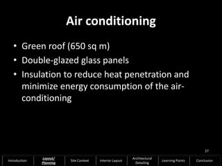 Air conditioning
• Green roof (650 sq m)
• Double-glazed glass panels
• Insulation to reduce heat penetration and
minimize energy consumption of the air-
conditioning
27
Introduction
Layout/
Planning
Site Context Interior Layout
Architectural
Detailing
Learning Points Conclusion
 
