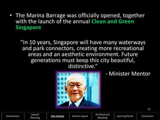 • The Marina Barrage was officially opened, together
with the launch of the annual Clean and Green
Singapore
“In 10 years, Singapore will have many waterways
and park connectors, creating more recreational
areas and an aesthetic environment. Future
generations must keep this city beautiful,
distinctive.”
- Minister Mentor
31
Introduction
Layout/
Planning
Site Context Interior Layout
Architectural
Detailing
Learning Points Conclusion
 