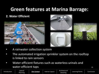 Green features at Marina Barrage:
2. Water Efficient
• A rainwater collection system
• The automated irrigation sprinkler system on the rooftop
is linked to rain sensors
• Water-efficient fixtures such as waterless urinals and
water-efficient taps 35
Introduction
Layout/
Planning
Site Context Interior Layout
Architectural
Detailing
Learning Points Conclusion
 