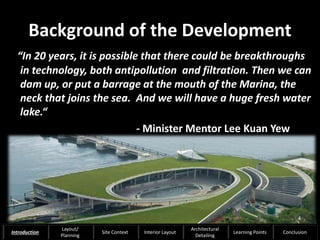 Background of the Development
“In 20 years, it is possible that there could be breakthroughs
in technology, both antipollution and filtration. Then we can
dam up, or put a barrage at the mouth of the Marina, the
neck that joins the sea. And we will have a huge fresh water
lake.“
- Minister Mentor Lee Kuan Yew
4
Introduction
Layout/
Planning
Site Context Interior Layout
Architectural
Detailing
Learning Points Conclusion
 