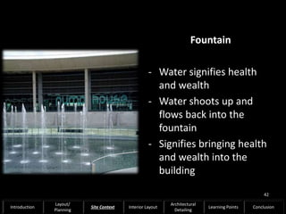 Fountain
- Water signifies health
and wealth
- Water shoots up and
flows back into the
fountain
- Signifies bringing health
and wealth into the
building
42
Introduction
Layout/
Planning
Site Context Interior Layout
Architectural
Detailing
Learning Points Conclusion
 