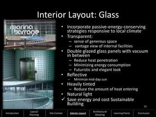 Interior Layout: Glass
• Incorporate passive-energy-conserving
strategies responsive to local climate
• Transparent:
– sense of generous space
– vantage view of internal facilities
• Double glazed glass panels with vacuum
in between
– Reduce heat penetration
– Minimizing energy consumption
– Futuristic and elegant look
• Reflective
– Minimize mid-day sun
• Heavily tinted
– Reduce the amount of heat entering
• Natural light
 Save energy and cost Sustainable
Building 52
Introduction
Layout/
Planning
Site Context Interior Layout
Architectural
Detailing
Learning Points Conclusion
 